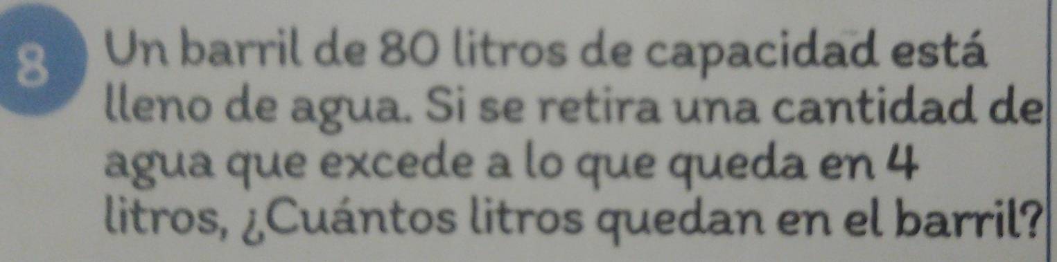 Un barril de 80 litros de capacidad está 
lleno de agua. Si se retira una cantidad de 
agua que excede a lo que queda en 4
litros, ¿Cuántos litros quedan en el barril?