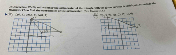 In Exercises 17-20, tell whether the orthocenter of the triangle with the given vertices is inside, on, or outside the 
triangle. Then find the coordinates of the orthocenter. (See Example 3.) 
17 L(0,5), M(3,1), N(8,1)
18 X(-3,2), Y(5,2), Z(-3,6)