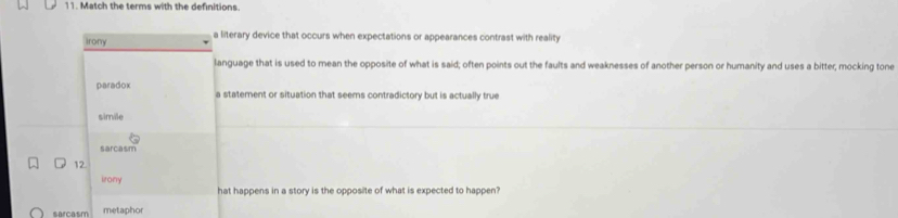 Match the terms with the definitions.
irony a literary device that occurs when expectations or appearances contrast with reality
language that is used to mean the opposite of what is said; often points out the faults and weaknesses of another person or humanity and uses a bitter; mocking tone
paradox a statement or situation that seems contradictory but is actually true
simile
sarcasm
12.
irony
hat happens in a story is the opposite of what is expected to happen?
sarcasm metaphor