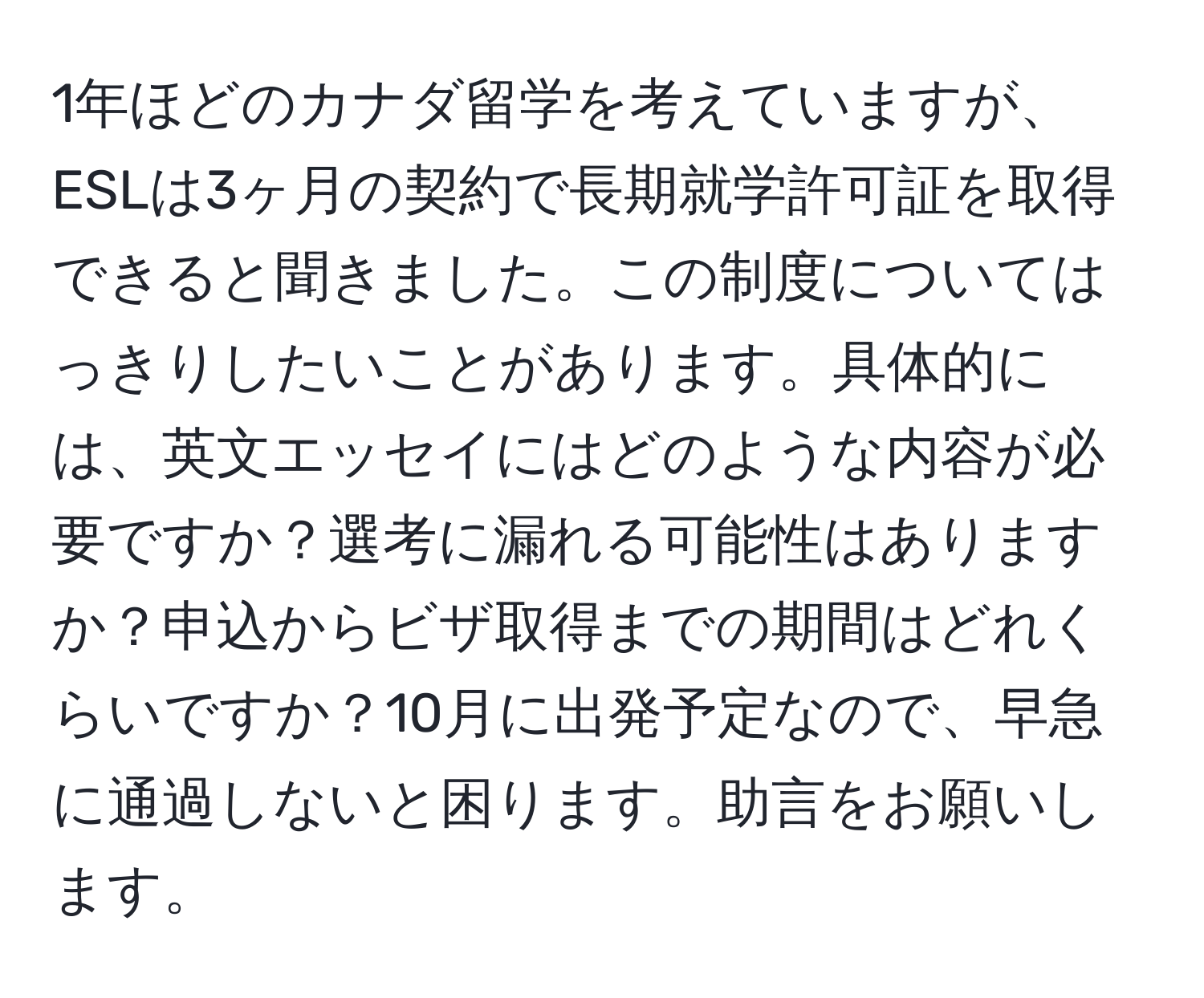 1年ほどのカナダ留学を考えていますが、ESLは3ヶ月の契約で長期就学許可証を取得できると聞きました。この制度についてはっきりしたいことがあります。具体的には、英文エッセイにはどのような内容が必要ですか？選考に漏れる可能性はありますか？申込からビザ取得までの期間はどれくらいですか？10月に出発予定なので、早急に通過しないと困ります。助言をお願いします。