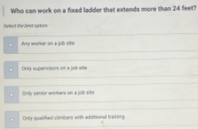 Who can work on a fixed ladder that extends more than 24 feet?
Select the dest apsion
Arry workar on a job site
Only supenisors on a job site
Only senior workers on a job site
Only qualified climbers with additional braining