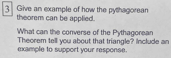 Give an example of how the pythagorean 
theorem can be applied. 
What can the converse of the Pythagorean 
Theorem tell you about that triangle? Include an 
example to support your response.