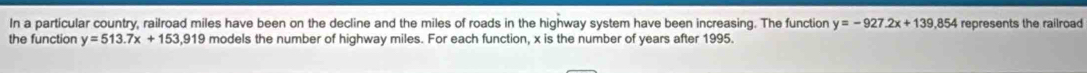 In a particular country, railroad miles have been on the decline and the miles of roads in the highway system have been increasing. The function y=-927.2x+139.854 represents the railroad
the function y=513.7x+153,919 models the number of highway miles. For each function, x is the number of years after 1995.