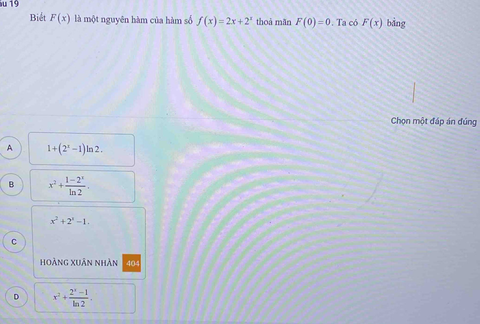 Biết F(x) là một nguyên hàm của hàm số f(x)=2x+2^x thoà mãn F(0)=0. Ta có F(x) bằng
Chọn một đáp án đúng
A 1+(2^x-1)ln 2.
B x^2+ (1-2^x)/ln 2 .
x^2+2^x-1. 
C
hoÀnG xUân nhÀn 404
D x^2+ (2^x-1)/ln 2 .