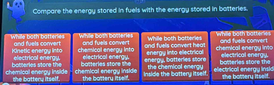 Compare the energy stored in fuels with the energy stored in batteries. 
While both batteries While both batteries While both batteries While both batteries 
and fuels convert and fuels convert and fuels convert 
Kinetic energy into chemical energy into and fuels convert heat chemical energy into 
electrical energy. electrical energy, energy into electrical electrical energy. 
batteries store the batteries store the energy, batteries store batteries store the 
the chemical energy 
chemical energy inside chemical energy inside inside the battery itself. electrical energy insid 
the battery itself. the battery itself. the battery itself.