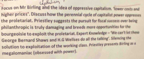 Focus on Mr Birling and the idea of oppressive capitalism. ‘lower costs and 
higher prices’. Discuss how the perennial cycle of capitalist power oppresses 
the proletariat. Priestley suggests the pursuit for fiscal success over being 
philanthropic is truly damaging and breeds more opportunities for the 
bourgeoisie to exploit the proletariat. Expert Knowledge — ‘We can’t let these 
George Bernard Shaws and H.G Wellses do all the talking’. Silencing the 
solution to exploitation of the working class. Priestley presents Birling as a 
megalomaniac (obsessed with power).