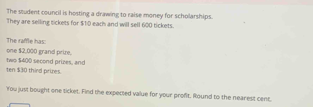 The student council is hosting a drawing to raise money for scholarships. 
They are selling tickets for $10 each and will sell 600 tickets. 
The raffle has: 
one $2,000 grand prize, 
two $400 second prizes, and 
ten $30 third prizes. 
You just bought one ticket. Find the expected value for your profit. Round to the nearest cent.