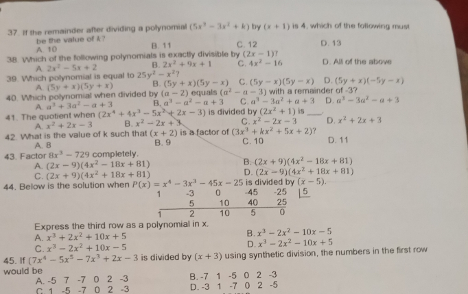 If the remainder after dividing a polynomial (5x^3-3x^2+k) by (x+1) is 4, which of the following must
be the value of k?
A. 10 B. 11 C. 12 D. 13
38. Which of the following polynomials is exactly divisible by (2x-1) ? D. All of the above
A 2x^2-5x+2 B. 2x^2+9x+1 C. 4x^2-16
39. Which polynomial is equal to 25y^2-x^2 7
A. (5y+x)(5y+x) B. (5y+x)(5y-x) C. (5y-x)(5y-x) D. (5y+x)(-5y-x)
40. Which polynomial when divided by (a-2) equals (a^2-a-3) with a remainder of -3?
A. a^3+3a^2-a+3 B. a^3-a^2-a+3 C. a^3-3a^2+a+3 D. a^3-3a^2-a+3
41. The quotient when (2x^4+4x^3-5x^2+2x-3) is divided by (2x^2+1) is _.
A. x^2+2x-3 B. x^2-2x+3 C. x^2-2x-3 D. x^2+2x+3
42. What is the value of k such that (x+2) is a factor of (3x^3+kx^2+5x+2) 7
A. 8 B. 9 C. 10 D. 11
43. Factor 8x^3-729 completely.
A. (2x-9)(4x^2-18x+81)
B. (2x+9)(4x^2-18x+81)
C. (2x+9)(4x^2+18x+81)
D. (2x-9)(4x^2+18x+81)
(x-5).
44. Below is the solution when P(x)=x^4-3x^3-45x-25 -45 is divided by -25 15
1 -3 0
5 10 40 25
1 2 10 5 0
Express the third row as a polynomial in x.
A. x^3+2x^2+10x+5 B. x^3-2x^2-10x-5
C. x^3-2x^2+10x-5 D. x^3-2x^2-10x+5
45. If (7x^4-5x^5-7x^3+2x-3 is divided by (x+3) using synthetic division, the numbers in the first row
would be
A. -5 7 -7 0 2 -3 B. -7 1 -5 0 2 -3
C 1 -5 -7 0 2 -3 D. -3 1 -7 0 2 -5