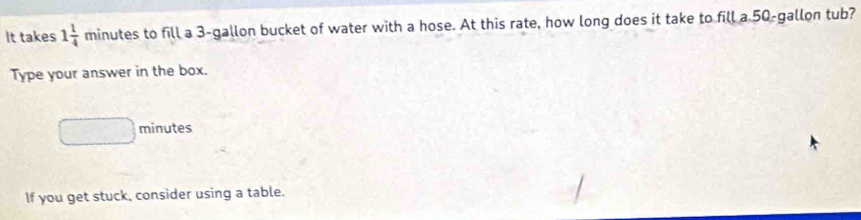 It takes 1 1/4 minutes to fill a 3-gallon bucket of water with a hose. At this rate, how long does it take to fill a 50-gallon tub? 
Type your answer in the box.
□^ □° minutes
If you get stuck, consider using a table.