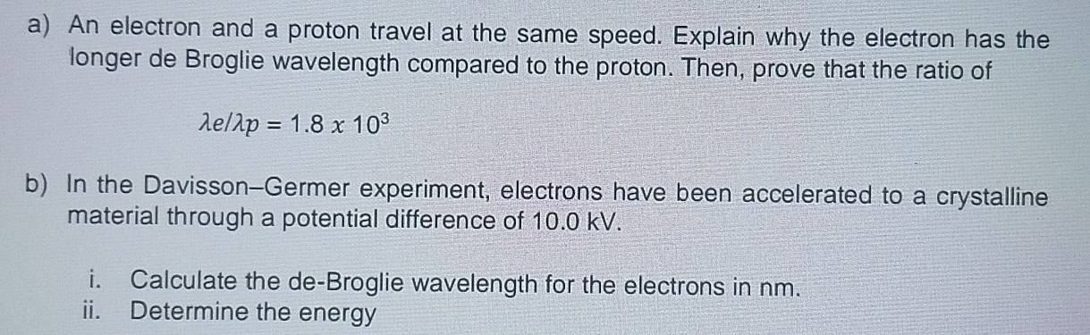 An electron and a proton travel at the same speed. Explain why the electron has the 
longer de Broglie wavelength compared to the proton. Then, prove that the ratio of
lambda e/lambda p=1.8* 10^3
b) In the Davisson-Germer experiment, electrons have been accelerated to a crystalline 
material through a potential difference of 10.0 kV. 
i. Calculate the de-Broglie wavelength for the electrons in nm. 
ii. Determine the energy