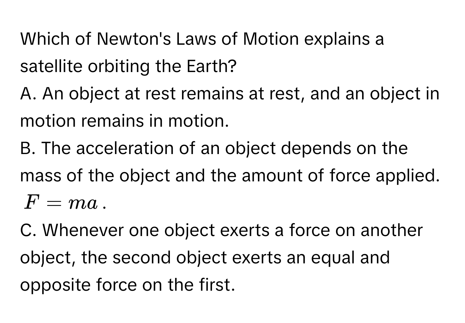 Which of Newton's Laws of Motion explains a satellite orbiting the Earth?

A. An object at rest remains at rest, and an object in motion remains in motion.
B. The acceleration of an object depends on the mass of the object and the amount of force applied.  $F = ma$.
C. Whenever one object exerts a force on another object, the second object exerts an equal and opposite force on the first.