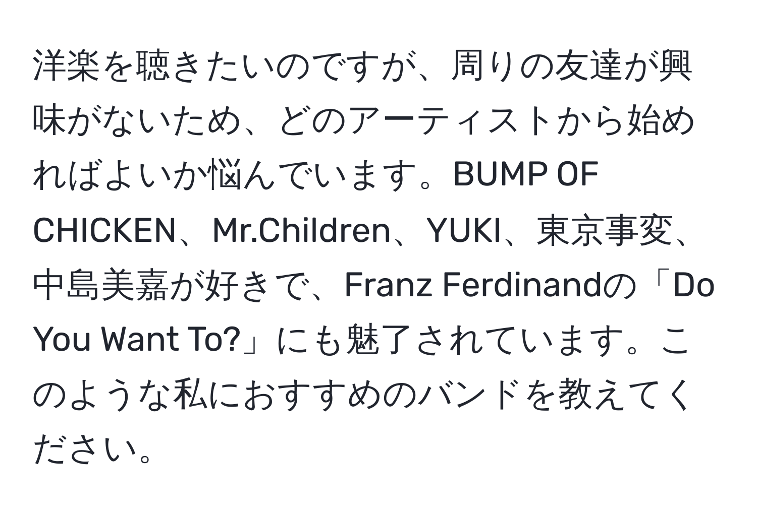 洋楽を聴きたいのですが、周りの友達が興味がないため、どのアーティストから始めればよいか悩んでいます。BUMP OF CHICKEN、Mr.Children、YUKI、東京事変、中島美嘉が好きで、Franz Ferdinandの「Do You Want To?」にも魅了されています。このような私におすすめのバンドを教えてください。