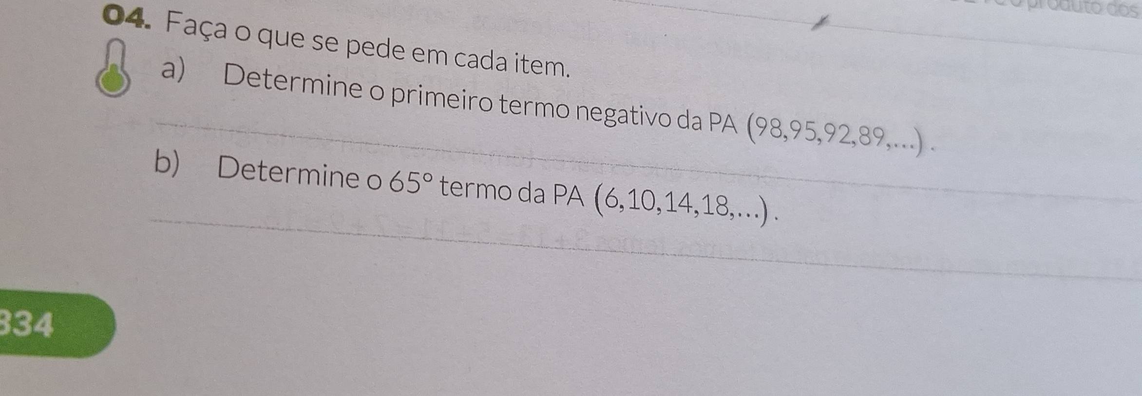 produto dos 
_ 
_ 
04. Faça o que se pede em cada item. 
_ 
a) Determine o primeiro termo negativo da PA (98, 95, 92, 89,...) . 
_ 
b) Determine o 65° termo da PA (6, 10, 14, 18,...) . 
334