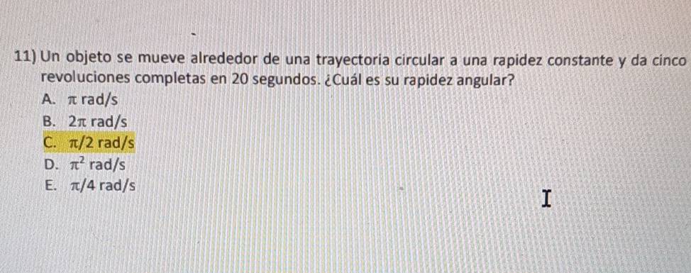 Un objeto se mueve alrededor de una trayectoria circular a una rapidez constante y da cinco
revoluciones completas en 20 segundos. ¿Cuál es su rapidez angular?
A. π rad/s
B. 2π rad/s
C. π/2 rad/s
D. π^2 rad/s
E. π/4 rad/s