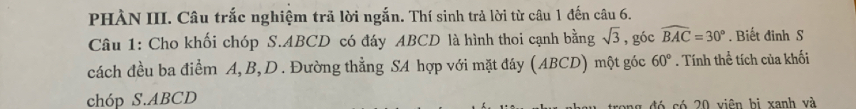 PHÀN III. Câu trắc nghiệm trả lời ngắn. Thí sinh trả lời từ câu 1 đến câu 6. 
Câu 1: Cho khối chóp S. ABCD có đáy ABCD là hình thoi cạnh bằng sqrt(3) , góc widehat BAC=30°. Biết đỉnh S 
cách đều ba điểm A, B, D. Đường thẳng SA hợp với mặt đáy (ABCD) một góc 60°. Tính thể tích của khối 
chóp S. ABCD
ng đó có 20 viên bị xanh và