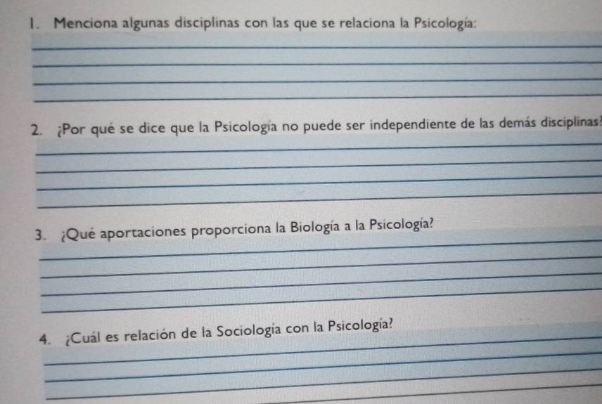 Menciona algunas disciplinas con las que se relaciona la Psicología: 
_ 
_ 
_ 
_ 
_ 
2. ¿Por qué se dice que la Psicología no puede ser independiente de las demás disciplinas? 
_ 
_ 
_ 
_ 
3. ¿Qué aportaciones proporciona la Biología a la Psicología? 
_ 
_ 
_ 
_ 
4. ¿Cuál es relación de la Sociología con la Psicología? 
_ 
_