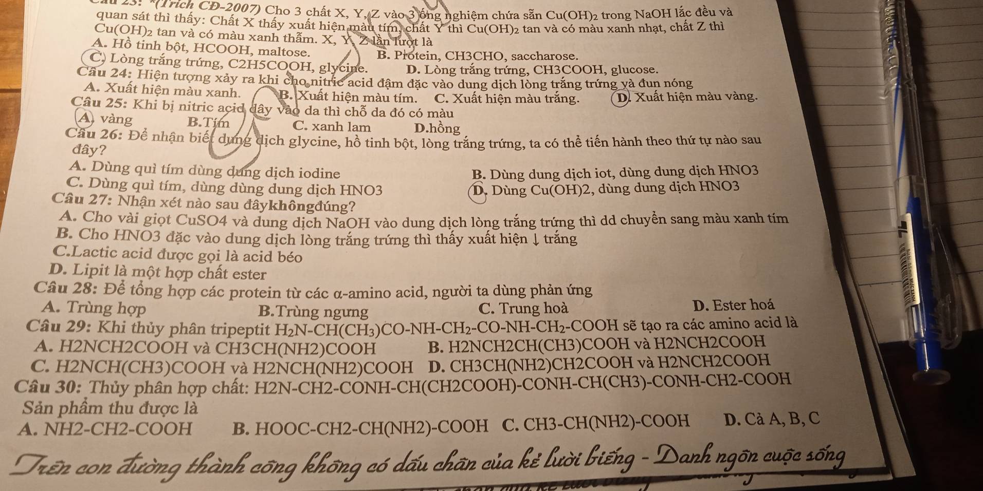 25:  *(Trích CD-2007) Cho 3 chất X, Y, Z vào 3 ống nghiệm chứa sẵn Cu(OH)₂ trong NaOH lắc đều và
quan sát thì thấy: Chất X thấy xuất hiện màu tím, chất Y thì Cu(OH)₂ tan và có màu xanh nhạt, chất Z thì
Cu(OH)2 tan và có màu xanh thẫm. X, Y, Z lần lượt là
A. Hồ tinh bột, HCOOH, maltose.
B. Protein, CH3CHO, saccharose.
C) Lòng trắng trứng, C2H5COOH, glycine. D. Lòng trắng trứng, CH3COOH, glucose.
Cầu 24: Hiện tượng xảy ra khi cho nitric acid đậm đặc vào dung dịch lòng trắng trứng yà đun nóng
A. Xuất hiện màu xanh. B. Xuất hiện màu tím. C. Xuất hiện màu trằng. D. Xuất hiện màu vàng.
Câu 25: Khi bị nitric acid dây vào da thì chỗ da đó có màu
A vàng B.Tim C. xanh lam D.hồng
Cầu 26: Để nhận biết dụng dịch glycine, hồ tinh bột, lòng trắng trứng, ta có thể tiến hành theo thứ tự nào sau
đây?
A. Dùng quì tím dùng dung dịch iodine B. Dùng dung dịch iot, dùng dung dịch HNO3
C. Dùng quì tím, dùng dùng dung dịch HNO3 D. Dùng Cu(OH)2, dùng dung dịch HNO3
Câu 27: Nhận xét nào sau đâykhôngđúng?
A. Cho vài giọt CuSO4 và dung dịch NaOH vào dung dịch lòng trắng trứng thì dd chuyền sang màu xanh tím
B. Cho HNO3 đặc vào dung dịch lòng trắng trứng thì thấy xuất hiện ↓ trắng
C.Lactic acid được gọi là acid béo
D. Lipit là một hợp chất ester
Câu 28: Để tổng hợp các protein từ các α-amino acid, người ta dùng phản ứng
A. Trùng hợp B.Trùng ngưng C. Trung hoà D. Ester hoá
Câu 29: Khi thủy phân tripeptit t H₂N-CH(CH₃)CO-NH-CH₂-CO-NH-CH₂-COOH sẽ tạo ra các amino acid là
A. H2NCH2COOH và CH3CH(NH2)COOH B. H2NCH2CH(CH3)COOH và H2NCH2COOH
C. H2NCH(CH3)COOH và H2NCH(NH2)COOH D. CH3CH(NH2)CH2COOH và H2NCH2COOH
Câu 30: Thủy phân hợp chất: H2N-CH2-CONH-CH(CH2COOH)-CONH-CH(CH3)-CONH-CH2-COOH
Sản phầm thu được là
A. NH2-CH2-COOH B. HOOC-CH2-CH(NH2)-COOH C. CH3-CH(NH2)-COOH D. Cả A, B, C