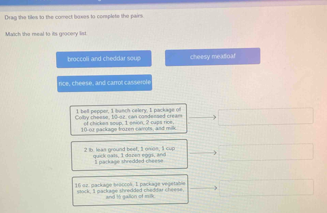 Drag the tiles to the correct boxes to complete the pairs. 
Match the meal to its grocery list 
broccoli and cheddar soup cheesy meatloaf 
rice, cheese, and carrot casserole
1 bell pepper, 1 bunch celery, 1 package of 
Colby cheese, 10-oz. can condensed cream 
of chicken soup, 1 onion, 2 cups rice,
10-oz package frozen carrots, and milk. 
2 Ib. lean ground beef, 1 onion, 1 cup 
quick oats, 1 dozen eggs, and
1 package shredded cheese.
16 oz. package broccoli, 1 package vegetable 
stock, 1 package shredded cheddar cheese, 
and ½ gallon of milk