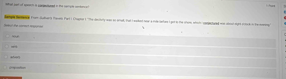 What part of speech is conjectured in the sample sentence?
1 Point s
Sample Sentence: From Gulliver's Travels. Part I. Chapter I: "The declivity was so small, that I walked near a mile before I got to the shore, which I conjectured was about eight o'clock in the evening."
Select the correct response
noun
verb
adverb
preposition