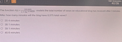 40.09
The function r(t)= (10.000)/1+9e^(-t.0425r)  models the total number of views an educational blog has receved wher frinutes 
After how many minutes will the blog have 6.575 total views?
20 4 minutes
36 1 minutes
39.1 minutes
45 6 minutes