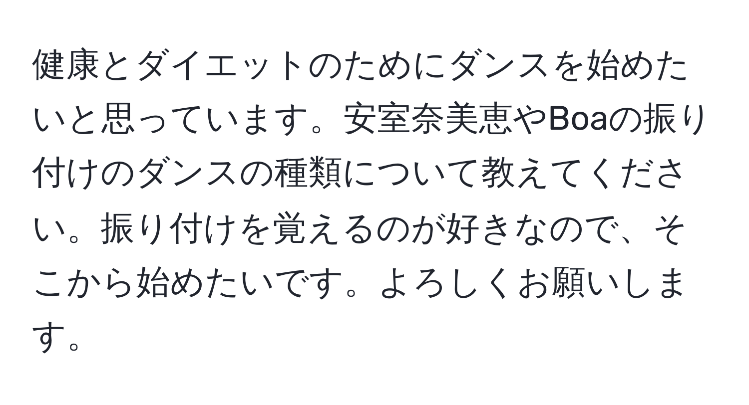 健康とダイエットのためにダンスを始めたいと思っています。安室奈美恵やBoaの振り付けのダンスの種類について教えてください。振り付けを覚えるのが好きなので、そこから始めたいです。よろしくお願いします。