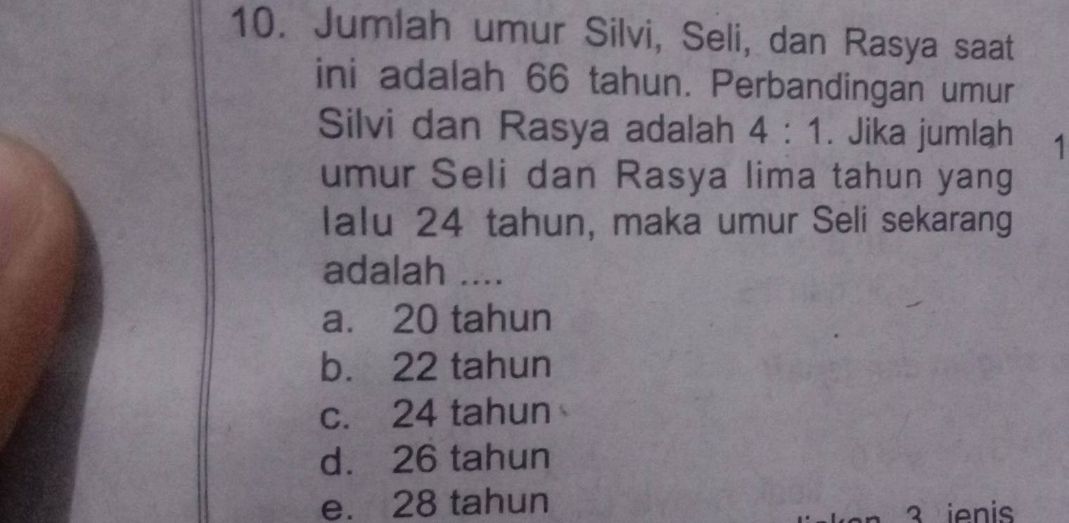 Jumlah umur Silvi, Seli, dan Rasya saat
ini adalah 66 tahun. Perbandingan umur
Silvi dan Rasya adalah 4:1. Jika jumlah 1
umur Seli dan Rasya lima tahun yang
lalu 24 tahun, maka umur Seli sekarang
adalah ....
a. 20 tahun
b. 22 tahun
c. 24 tahun
d. 26 tahun
e. 28 tahun
3 ienis