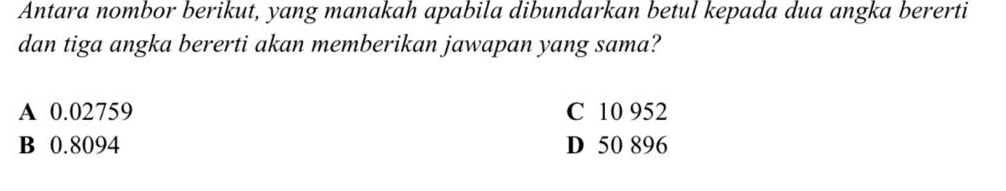 Antara nombor berikut, yang manakah apabila dibundarkan betul kepada dua angka bererti
dan tiga angka bererti akan memberikan jawapan yang sama?
A 0.02759 C 10 952
B 0.8094 D 50 896