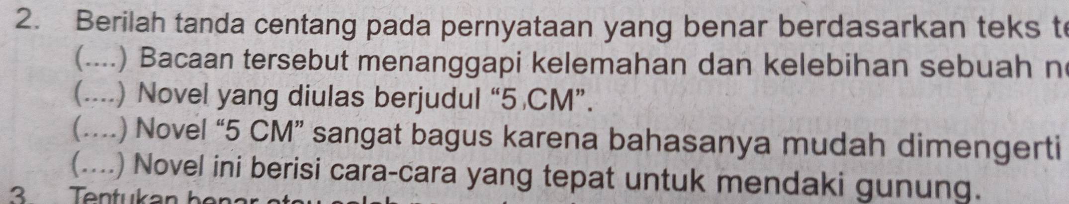 Berilah tanda centang pada pernyataan yang benar berdasarkan teks t 
(....) Bacaan tersebut menanggapi kelemahan dan kelebihan sebuah n 
(....) Novel yang diulas berjudul “ 5 CM ”. 
(....) Novel “ 5 CM ” sangat bagus karena bahasanya mudah dimengerti 
(....) Novel ini berisi cara-cara yang tepat untuk mendaki gunung.