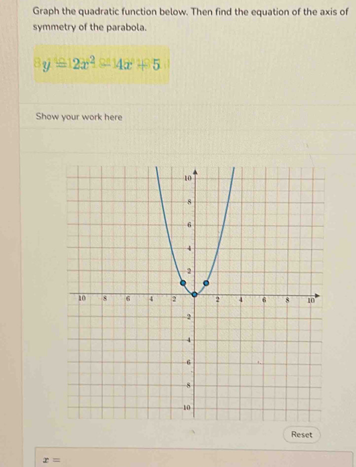 Graph the quadratic function below. Then find the equation of the axis of 
symmetry of the parabola.
8y=12x^2-14x+5
Show your work here 
Reset
x=