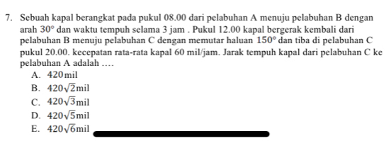 Sebuah kapal berangkat pada pukul 08.00 dari pelabuhan A menuju pelabuhan B dengan
arah 30° dan waktu tempuh selama 3 jam. Pukul 12.00 kapal bergerak kembali dari
pelabuhan B menuju pelabuhan C dengan memutar haluan 150° dan tiba di pelabuhan C
pukul 20.00. kecepatan rata-rata kapal 60 mil/jam. Jarak tempuh kapal dari pelabuhan C ke
pelabuhan A adalah ……
A. 420mil
B. 420sqrt(2)mil
C. 420sqrt(3)mil
D. 420sqrt(5)mil
E. 420sqrt(6)mil