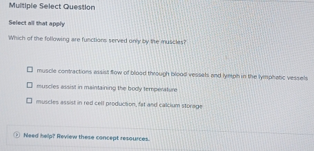 Multiple Select Question
Select all that apply
Which of the following are functions served only by the muscles?
muscle contractions assist flow of blood through blood vessels and lymph in the lymphatic vessels
muscles assist in maintaining the body temperature
muscles assist in red cell production, fat and calcium storage
Need help? Review these concept resources.