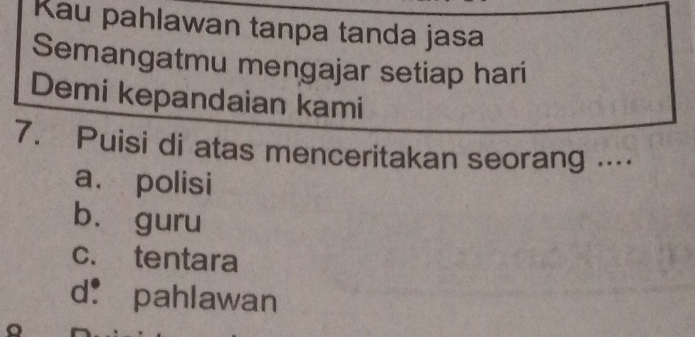 Kau pahlawan tanpa tanda jasa
Semangatmu mengajar setiap hari
Demi kepandaian kami
7. Puisi di atas menceritakan seorang …
a. polisi
bù guru
c. tentara
d： pahlawan