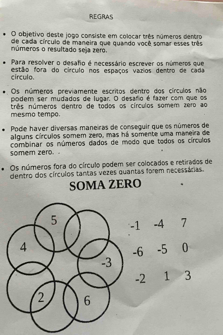 REGRAS 
O objetivo deste jogo consiste em colocar três números dentro 
de cada círculo de maneira que quando você somar esses três 
números o resultado seja zero. 
Para resolver o desafio é necessário escrever os números que 
estão fora do círculo nos espaços vazios dentro de cada 
círculo. 
Os números previamente escritos dentro dos círculos não 
podem ser mudados de lugar. O desafio é fazer com que os 
três números dentro de todos os círculos somem zero ao 
mesmo tempo. 
Pode haver diversas maneiras de conseguir que os números de 
alguns círculos somem zero, mas há somente uma maneira de 
combinar os números dados de modo que todos os círculos 
somem zero. 
Os números fora do círculo podem ser colocados e retirados de 
dentro dos círculos tantas vezes quantas forem necessárias. 
SOMA ŻERO
-1 -4 7
6 -5 0
-2 1 3