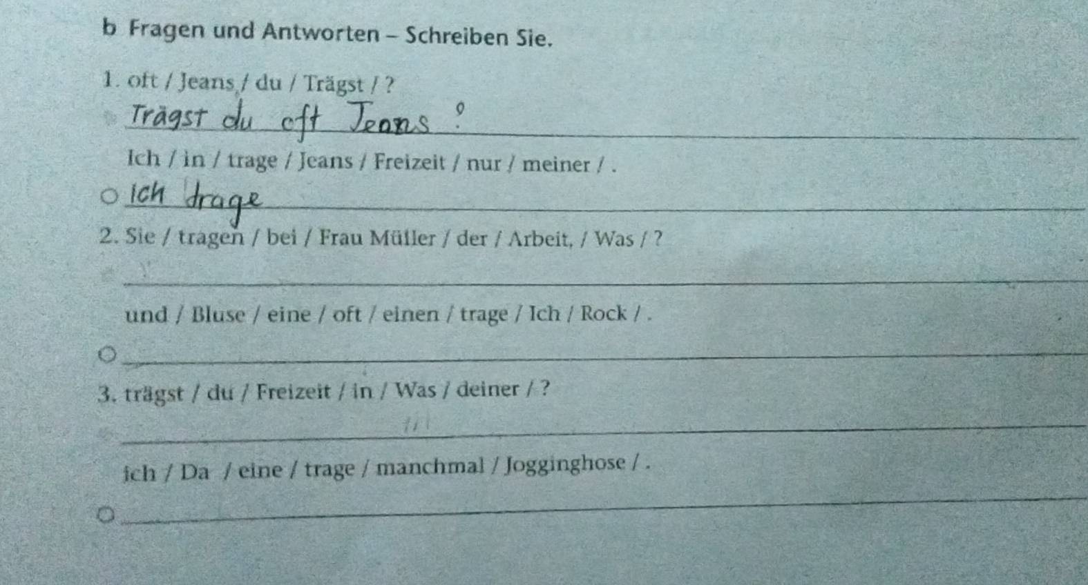 Fragen und Antworten - Schreiben Sie. 
1. oft / Jeans / du / Trägst / ? 
_ 
Ich / in / trage / Jeans / Freizeit / nur / meiner / . 
_ 
2. Sie / tragen / bei / Frau Müller / der / Arbeit, / Was / ? 
_ 
und / Bluse / eine / oft / einen / trage / Ich / Rock / . 
_ 
3. trägst / du / Freizeit / in / Was / deiner / ? 
_ 
_ 
ich / Da / eine / trage / manchmal / Jogginghose / .