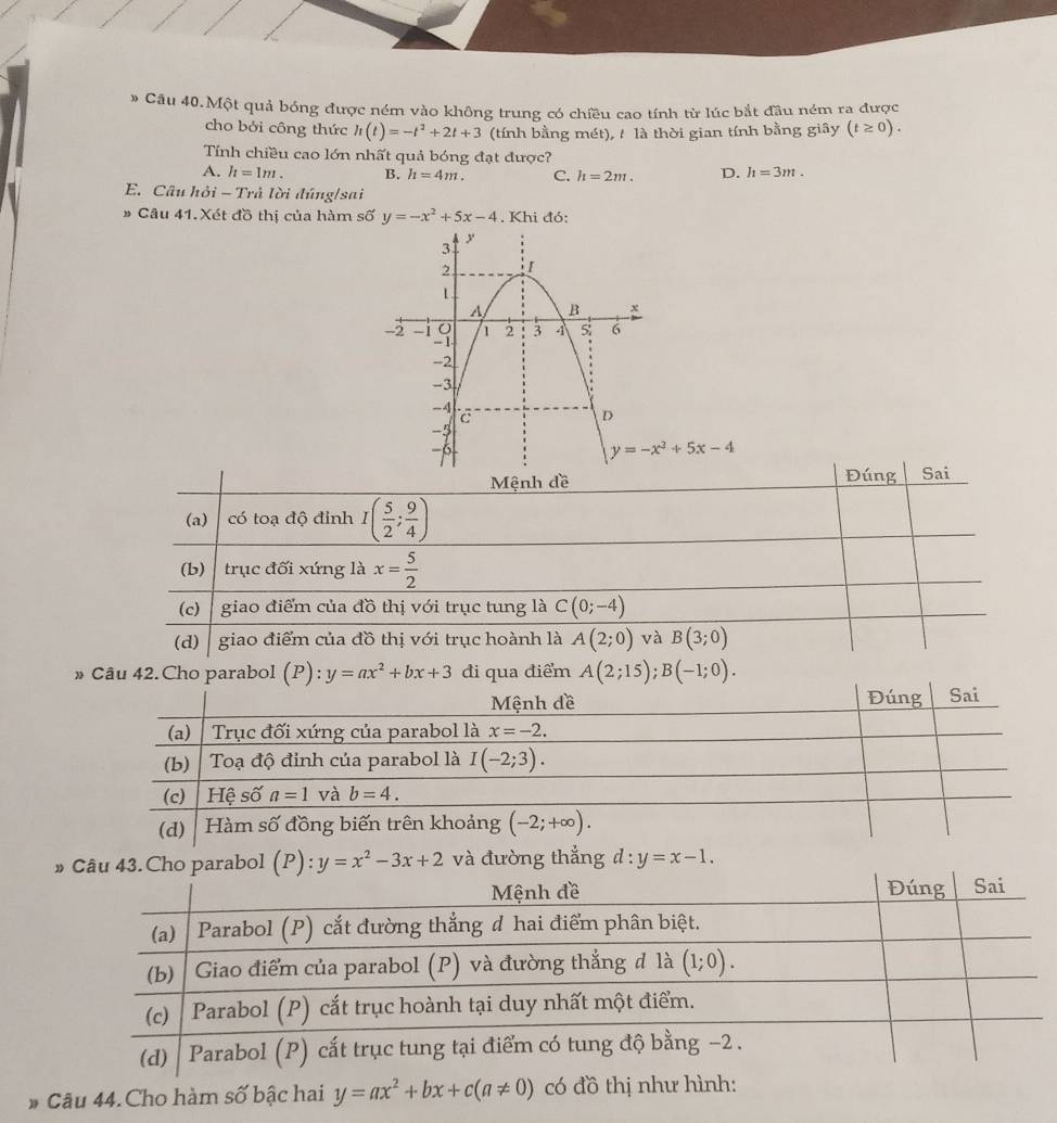 # Câu 40.Một quả bóng được ném vào không trung có chiều cao tính từ lúc bắt đầu ném ra được
cho bởi công thức h(t)=-t^2+2t+3 (tính bằng mét), / là thời gian tính bằng giây (t≥ 0).
Tính chiều cao lớn nhất quả bóng đạt được?
A. h=1m. B. h=4m. C. h=2m. D. h=3m.
E. Câu hỏi - Trả lời đúng/sai
” Câu 41.Xét đồ thị của hàm số y=-x^2+5x-4. Khi đó:
y=-x^3+5x-4
Mệnh đề Đúng Sai
(a) có toạ độ đỉnh I( 5/2 ; 9/4 )
(b) trục đối xứng là x= 5/2 
(c) giao điểm của đồ thị với trục tung là C(0;-4)
(d) giao điểm của đồ thị với trục hoành là A(2;0) và B(3;0)
»điểm A(2;15);B(-1;0).
» C3. Cho parabol ( P 4 y=x^2-3x+2 và đường thẳng d:y=x-1.
# Câu 44. Cho hàm số bậc hai y=ax^2+bx+c(a!= 0) có đồ thị như hình: