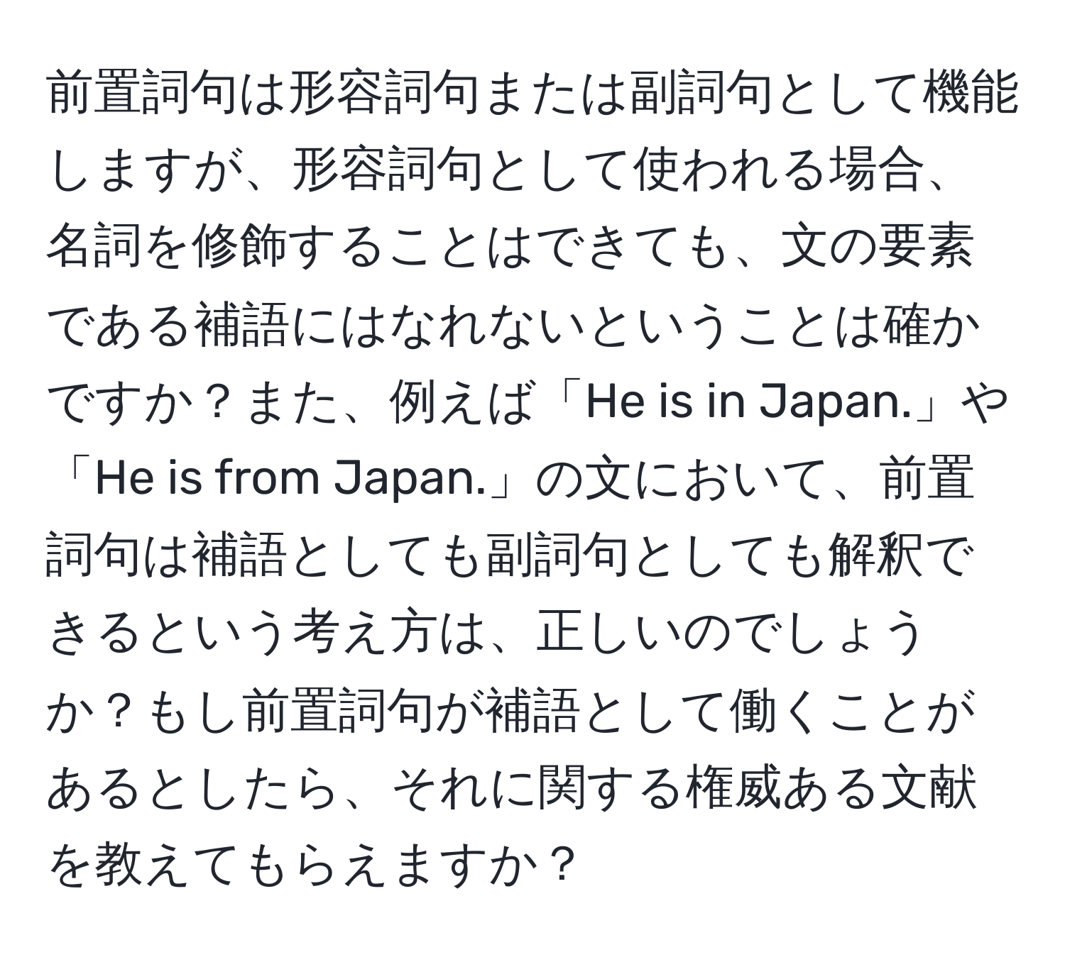 前置詞句は形容詞句または副詞句として機能しますが、形容詞句として使われる場合、名詞を修飾することはできても、文の要素である補語にはなれないということは確かですか？また、例えば「He is in Japan.」や「He is from Japan.」の文において、前置詞句は補語としても副詞句としても解釈できるという考え方は、正しいのでしょうか？もし前置詞句が補語として働くことがあるとしたら、それに関する権威ある文献を教えてもらえますか？