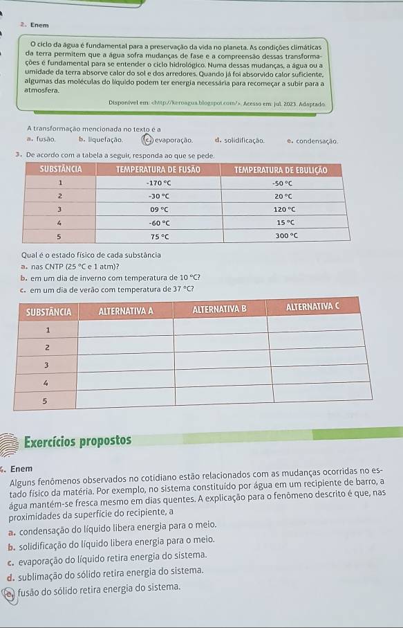 Enem
O ciclo da água é fundamental para a preservação da vida no planeta. As condições climáticas
da terra permitem que a água sofra mudanças de fase e a compreensão dessas transforma
ções é fundamental para se entender o ciclo hidrológico. Numa dessas mudanças, a água ou a
umidade da terra absorve calor do sol e dos arredores. Quando já foi absorvido calor suficiente,
algumas das moléculas do líquido podem ter energia necessária para recomeçar a subir para a
atmosfera.
Disponível em:. Acesso em: jul. 2023. Adaptado
A transformação mencionada no texto é a
a, fusão b. liquefação. c )) evaporação. d. solidificação. e, condensação
3. De acordo com a tabela a seguir, responda ao que se pede.
Qual é o estado físico de cada substância
a. nas CNTP (25°C e 1 atm)?
b. em um dia de inverno com temperatura de 10°C?
co em um dia de verão com temperatura de 37°C?
Exercícios propostos
. Enem
Alguns fenômenos observados no cotidiano estão relacionados com as mudanças ocorridas no es-
tado físico da matéria. Por exemplo, no sistema constituído por água em um recipiente de barro, a
água mantém-se fresca mesmo em dias quentes. A explicação para o fenômeno descrito é que, nas
proximidades da superfície do recipiente, a
a condensação do líquido libera energia para o meio.
ba solidificação do líquido libera energia para o meio.
c. evaporação do líquido retira energia do sistema.
do sublimação do sólido retira energia do sistema.
e fusão do sólido retira energia do sistema.
