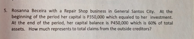 Rosanna Beceira with a Repair Shop business in General Santos City. At the 
beginning of the period her capital is P350,000 which equaled to her investment. 
At the end of the period, her capital balance is P450,000 which is 60% of total 
assets. How much represents to total claims from the outside creditors?