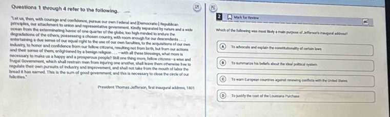 through 4 refer to the following.
Mark for Rewtew
"Let us, then, with courage and confidence, pursue our own Federal and [Democratic] Republican
principles, our attachment to union and representative government. Kindly separated by nature and a wide Which of the following was most likely a main purpose of Jefferson's inaugural address?
ocean from the exterminating havoc of one quarter of the globe; too high minded to endure the
degradations of the others; possessing a chosen country, with room enough for our descendants . . . ;
entertaining a due sense of our equal right to the use of our own faculties, to the acquisitions of our own
industry, to honor and confidence from our fellow citizens, resulting not from birth, but from our actions A To advocate and explain the constitutionality of certain laws
and their sense of them; enlightened by a benign religion . . . -with all these blessings, what more is
necessary to make us a happy and a prosperous people? Still one thing more, fellow citizens--a wise and
frugal Government, which shall restrain men from injuring one another, shall leave them otherwise free to To summarize his beliefs about the ideal political system.
regulate their own pursuits of industry and improvement, and shall not take from the mouth of labor the
fellicities." bread it has earned. This is the sum of good government; and this is necessary to close the circle of our To warn European countries against renewing conflicts with the Unted States
C
President Thomas Jefferson, first inaugural address, 1801
D) To justify the cost of the Louisiana Purchase