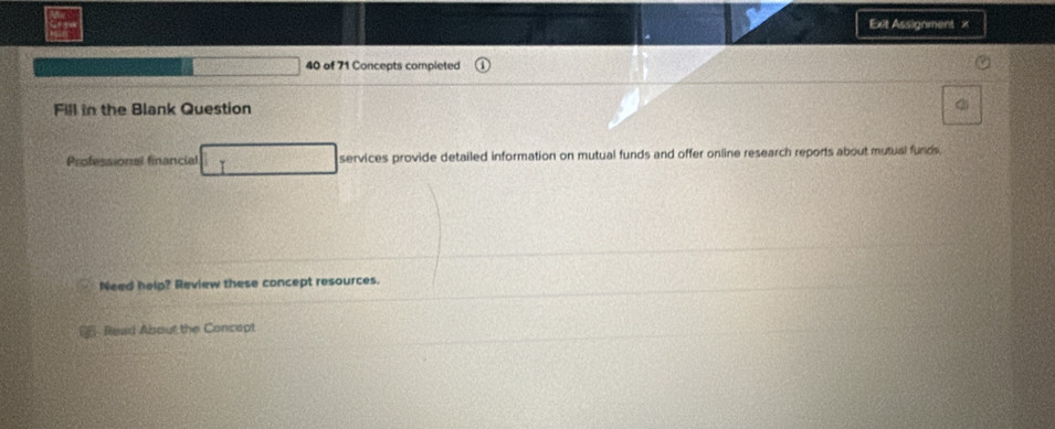 Exit Assignment x 
40 of 71 Concepts completed 
Fill in the Blank Question 
a 
Professional financial I services provide detailed information on mutual funds and offer online research reports about mutual funds. 
Need help? Review these concept resources. 
Read About the Concept