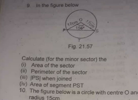 In the figure below
Fig. 21.57
Calculate (for the minor sector) the
(i) Area of the sector
(ii) Perimeter of the sector
(iii) |PS| when joined
(iv) Area of segment PST
10. The figure below is a circle with centre O an
radius 15cm