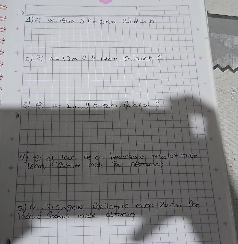 1)s a=18cm y c=200cm Calcular b
2) 5. a=13m y b=17cm Calculat. e. 
3 8. a=1m y b=80m Calcolar e 
H)B. el lado de cn heyctoho regulor mide
16cm, Eccote mide bu oeotemc? 
s) on triongalo Cqcilatero mide 20 cm Pan 
lado, d Coohto mide altora?