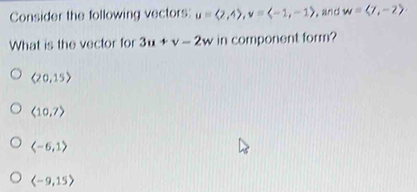 Consider the following vectors: u=langle 2,4rangle , v=langle -1,-1rangle , and w=langle 7,-2rangle
What is the vector for 3u+v-2w in component form?
langle 20,15rangle
langle 10,7rangle
langle -6,1rangle
langle -9,15rangle