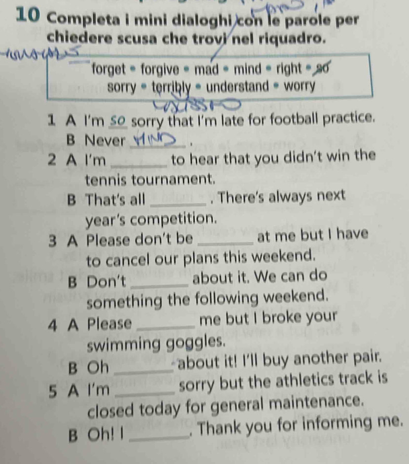 Completa i mini dialoghi con le parole per 
chiedere scusa che trovi nel riquadro. 
forget = forgive = mad = mind = right = s 
sorry = terribly = understand = worry 
1 A I'm __ sorry that I'm late for football practice. 
B Never_ 
、 
2 A I'm _to hear that you didn't win the 
tennis tournament. 
B That's all _. There's always next 
year's competition. 
3 A Please don't be _at me but I have 
to cancel our plans this weekend. 
B Don't _about it. We can do 
something the following weekend. 
4 A Please _me but I broke your 
swimming goggles. 
B Oh_ about it! I'll buy another pair. 
5 A I'm _sorry but the athletics track is 
closed today for general maintenance. 
B Oh! I _. Thank you for informing me.