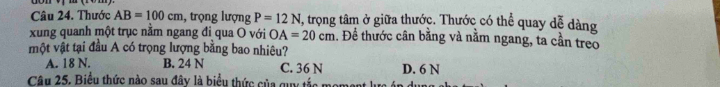 Thước AB=100cm 1, trọng lượng P=12N , trọng tâm ở giữa thước. Thước có thể quay dễ dàng
xung quanh một trục nằm ngang đi qua O với OA=20cm. Để thước cân bằng và nằm ngang, ta cần treo
một vật tại đầu A có trọng lượng bằng bao nhiêu?
A. 18 N. B. 24 N C. 36 N D. 6 N
Câu 25. Biểu thức nào sau đây là biểu thức của quy tắc m