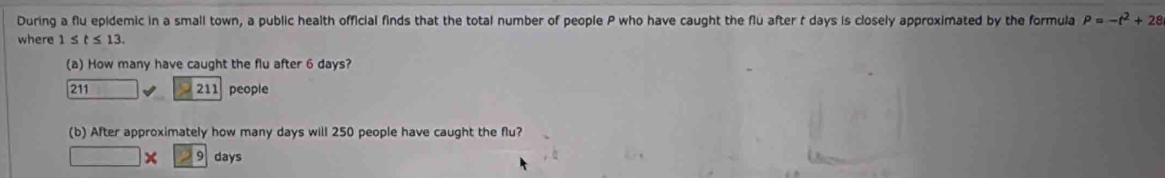 During a flu epidemic in a small town, a public health official finds that the total number of people P who have caught the flu after t days is closely approximated by the formula P=-t^2+28
where 1≤ t≤ 13. 
(a) How many have caught the flu after 6 days?
211□ 211 people 
(b) After approximately how many days will 250 people have caught the flu?
□ * 29 days