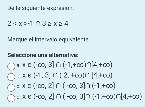 De la siguiente expresion:
2 -1∩ 3≥ x≥ 4
Marque el intervalo equivalente
Seleccione una alternativa:
a. x∈ (-∈fty ,3]∩ (-1,+∈fty )∩ [4,+∈fty )
b. x∈ (-1,3]∩ (2,+∈fty )∩ [4,+∈fty )
C. x∈ (-∈fty ,2]∩ (-∈fty ,3]∩ (-1,+∈fty )
d. x∈ (-∈fty ,2]∩ (-∈fty ,3]∩ (-1,+∈fty )∩ [4,+∈fty )