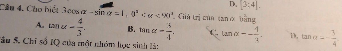 D. [3;4]. 
Câu 4. Cho biết 3cos alpha -sin alpha =1, 0° <90° Giá trị của tanα bằng
A. tan alpha = 4/3 .
B. tan alpha = 3/4 .
C. tan alpha =- 4/3 . D. tan alpha =- 3/4 . 
Jâu 5. Chi số IQ của một nhóm học sinh là: