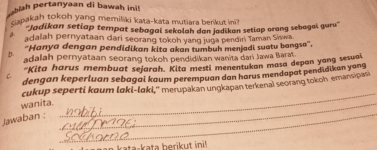 wablah pertanyaan di bawah ini!
Siapakah tokoh yang memiliki kata-kata mutiara berikut ini?. ''Jadikan setiap tempat sebagai sekolah dan jadikan setiap orang sebagai guru''
adalah pernyataan dari seorang tokoh yang juga pendiri Taman Siswa.
b. “Hanya dengan pendidikan kita akan tumbuh menjadi suatu bangsa",
adalah pernyataan seorang tokoh pendidikan wanita dari Jawa Barat.
“Kita harus membuat sejarah. Kita mesti menentukan masa depan yang sesuai
dengan keperluan sebagai kaum perempuan dan harus mendapat pendidikan yang
C.
cukup seperti kaum laki-laki,” merupakan ungkapan terkenal seorang tokoh emansipasi
wanita._
Jawaban :
_
_
a a - k ata berikut ini!