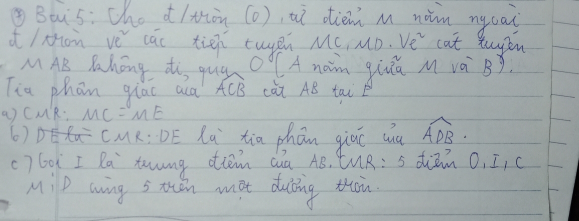 ④Bois: che d/tòn (o), uì diem m nàn nycai 
i/Mon ve cac tien tupn MC, MD.Ve^2 cat twyen 
MAB Pahong ti, qug OAnaim qia M và B 
Tia phon qiac aca widehat ACB càt AB tai 
a) CMR: A 1C=ME
6) CMR:DE La tia phón giāo wuà widehat ADB. 
c) Go² I Ra tawng ottem Qua AB, MR:5 diem O, I, c 
MiP wing s then mot duing thn.